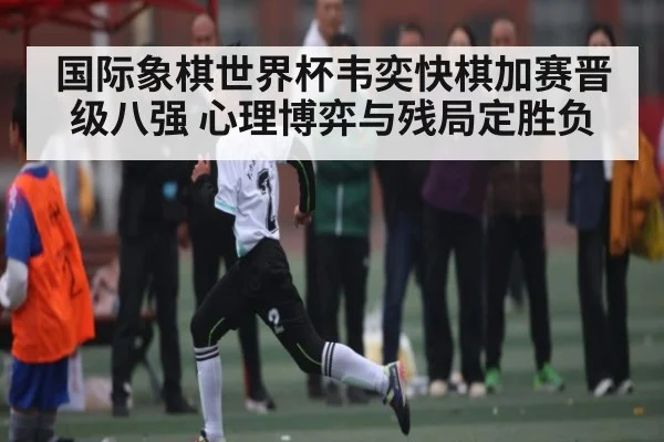 国际象棋世界杯韦奕快棋加赛晋级八强 心理博弈与残局定胜负